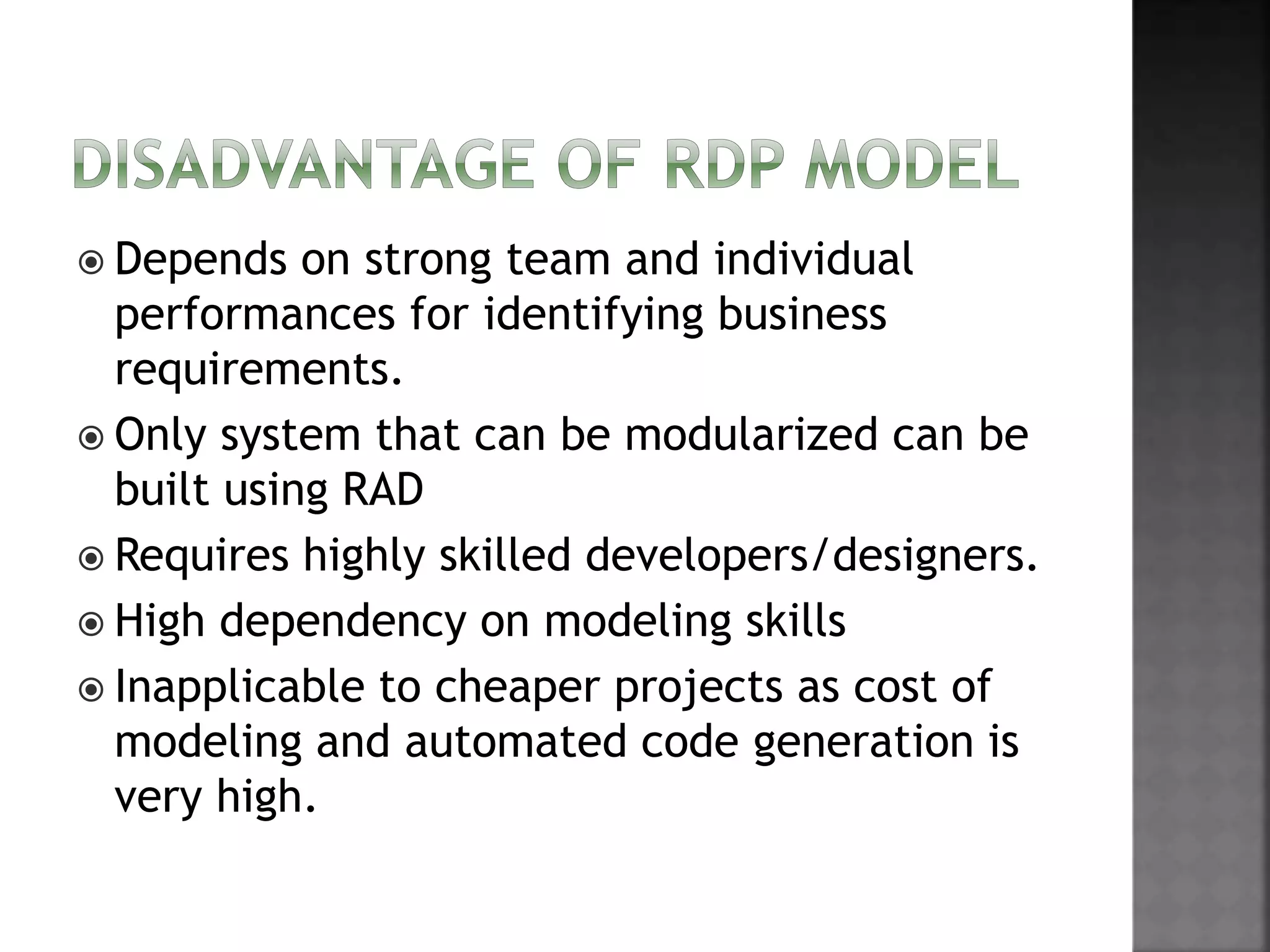  Depends on strong team and individual
performances for identifying business
requirements.
 Only system that can be modularized can be
built using RAD
 Requires highly skilled developers/designers.
 High dependency on modeling skills
 Inapplicable to cheaper projects as cost of
modeling and automated code generation is
very high.
 