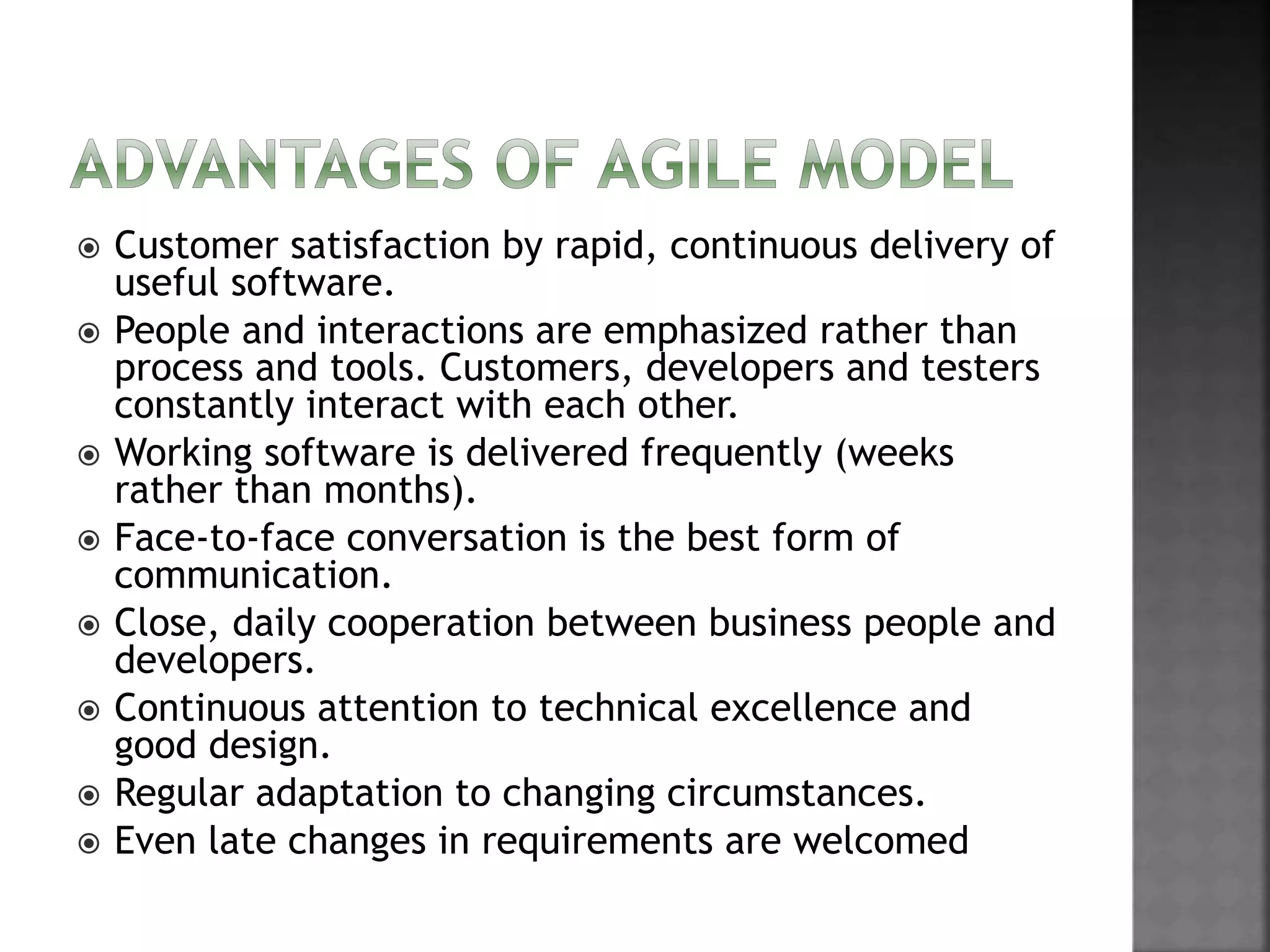  Customer satisfaction by rapid, continuous delivery of
useful software.
 People and interactions are emphasized rather than
process and tools. Customers, developers and testers
constantly interact with each other.
 Working software is delivered frequently (weeks
rather than months).
 Face-to-face conversation is the best form of
communication.
 Close, daily cooperation between business people and
developers.
 Continuous attention to technical excellence and
good design.
 Regular adaptation to changing circumstances.
 Even late changes in requirements are welcomed
 