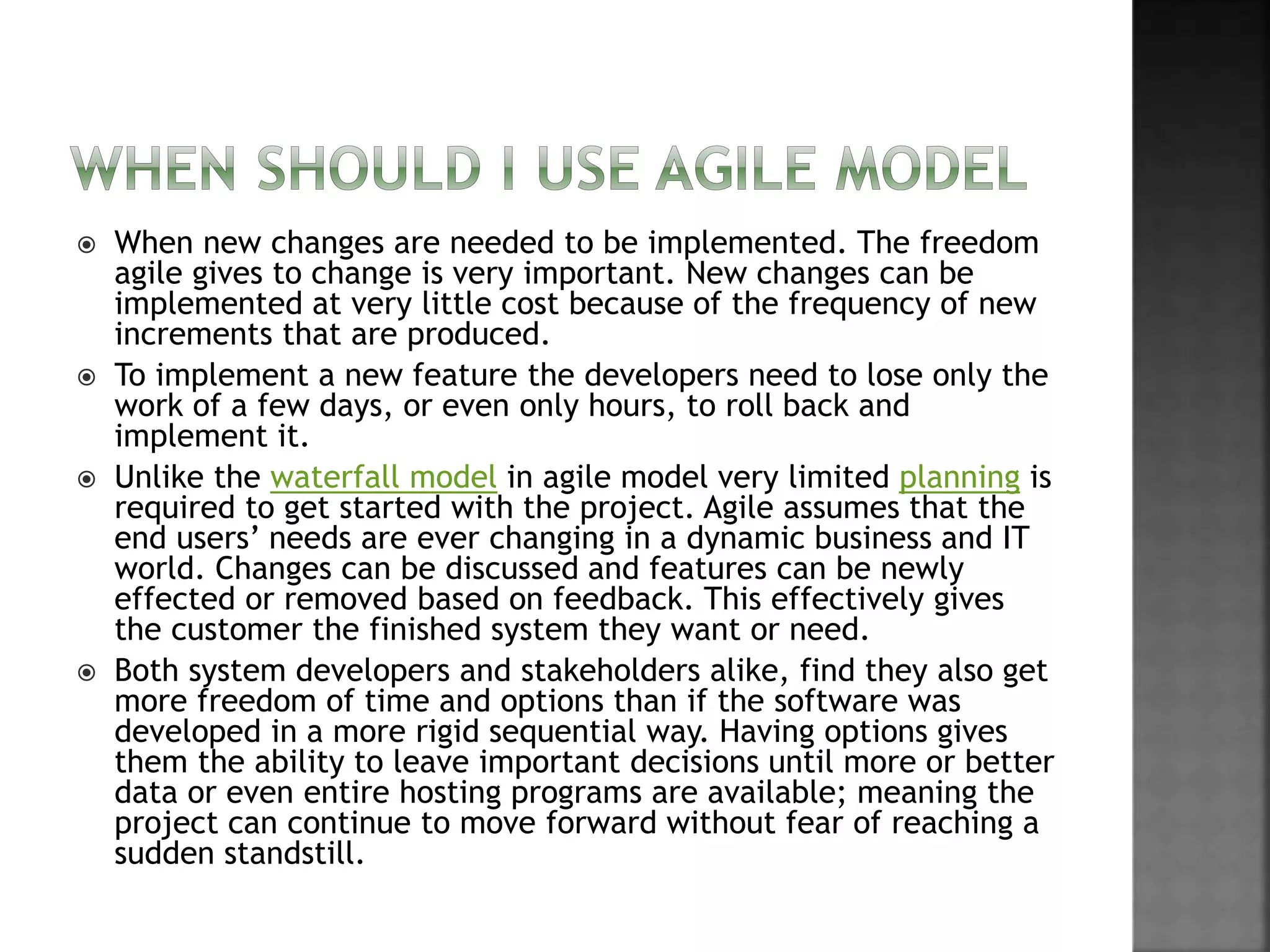  When new changes are needed to be implemented. The freedom
agile gives to change is very important. New changes can be
implemented at very little cost because of the frequency of new
increments that are produced.
 To implement a new feature the developers need to lose only the
work of a few days, or even only hours, to roll back and
implement it.
 Unlike the waterfall model in agile model very limited planning is
required to get started with the project. Agile assumes that the
end users’ needs are ever changing in a dynamic business and IT
world. Changes can be discussed and features can be newly
effected or removed based on feedback. This effectively gives
the customer the finished system they want or need.
 Both system developers and stakeholders alike, find they also get
more freedom of time and options than if the software was
developed in a more rigid sequential way. Having options gives
them the ability to leave important decisions until more or better
data or even entire hosting programs are available; meaning the
project can continue to move forward without fear of reaching a
sudden standstill.
 