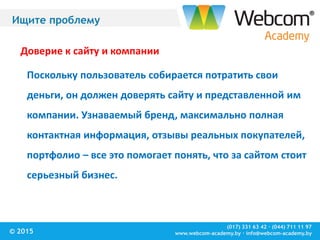 (017) 331 63 42 ∙ (044) 711 11 97
www.webcom-academy.by ∙ info@webcom-academy.by© 2015
Ищите проблему
Доверие к сайту и компании
Поскольку пользователь собирается потратить свои
деньги, он должен доверять сайту и представленной им
компании. Узнаваемый бренд, максимально полная
контактная информация, отзывы реальных покупателей,
портфолио – все это помогает понять, что за сайтом стоит
серьезный бизнес.
 