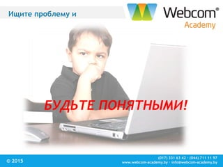 (017) 331 63 42 ∙ (044) 711 11 97
www.webcom-academy.by ∙ info@webcom-academy.by© 2015
Ищите проблему и
БУДЬТЕ ПОНЯТНЫМИ!
 