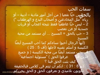 ‫الحب‬ ‫سمات‬
‫بالحق‬1‫أو‬ – ‫أدبية‬ – ‫مادية‬ ‫أمور‬ ‫أجل‬ ‫من‬ ) ‫نفعيا‬ ‫حبا‬ ‫ليس‬ -
(” ‫الهرطقات‬ ‫و‬ ‫البدع‬ ‫أصحاب‬ ‫و‬ ‫المخادعين‬ ‫”مثل‬ ‫رياء‬
2‫قربات‬ ‫أو‬ ‫اعجاب‬ ‫نتيجة‬ ‫فقط‬ ‫عاطفيا‬ ‫حبا‬ ‫ليس‬ –
‫تعصب‬ ‫عن‬ ‫أو‬ ‫جسدية‬
3‫محبة‬ ‫من‬ ‫مستمد‬ ‫أي‬ ... ‫المسيح‬ = ‫بالحق‬ ‫حب‬ –
‫المسيح‬
‫أيضا‬ ‫المسيح‬ ‫أحب‬ ‫كما‬ ‫نساءكم‬ ‫أحبوا‬ ‫الرجال‬ ‫)أيها‬
‫)أف‬ ‫لجلها‬ ‫نفسه‬ ‫أسلم‬ ‫و‬ ‫الكنيسة‬5:25(
4‫جميع‬ ‫و‬ ) ‫الكنيسة‬ ‫محبة‬ ‫من‬ ‫أيضا‬ ‫مستمد‬ ‫حب‬ –
‫قد‬ ‫الذين‬“‫اجتماعية‬ ‫”مسئولية‬ ( ‫الحق‬ ‫عرفوا‬
‫؟‬ ‫فينا‬ ‫الحق‬ ‫يثبت‬ ‫كيف‬ -
‫)يو‬8:31: (‫فبالحقيقة‬ ‫كلمي‬ ‫في‬ ‫ثبتم‬ ‫ان‬ ‫انكم‬
‫يحرركم‬ ‫الحق‬ ‫و‬ ‫الحق‬ ‫تعرفون‬ ‫و‬ ‫تلميذي‬ ‫تكونون‬
 