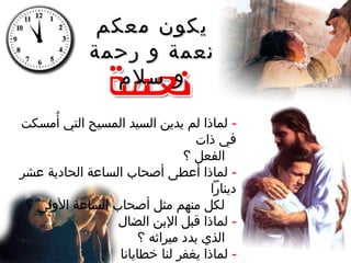 ‫معكم‬ ‫يكون‬‫معكم‬ ‫يكون‬
‫رحمة‬ ‫و‬ ‫نعمة‬‫رحمة‬ ‫و‬ ‫نعمة‬
‫سلم‬ ‫و‬‫سلم‬ ‫و‬
-‫أمسكت‬ُ ‫التي‬ ‫المسيح‬ ‫السيد‬ ‫يدين‬ ‫لم‬ ‫لماذا‬
‫ذات‬ ‫في‬
‫؟‬ ‫الفعل‬
-‫عشر‬ ‫الحادية‬ ‫الساعة‬ ‫أصحاب‬ ‫أعطى‬ ‫لماذا‬
‫دينارا‬
‫؟‬ ‫الولى‬ ‫الساعة‬ ‫أصحاب‬ ‫مثل‬ ‫منهم‬ ‫لكل‬
-‫الضال‬ ‫البن‬ ‫قبل‬ ‫لماذا‬
‫؟‬ ‫ميراثه‬ ‫بدد‬ ‫الذي‬
-‫خطايانا‬ ‫لنا‬ ‫يغفر‬ ‫لماذا‬
 