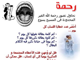 ‫الغير‬ ‫ا‬ ‫رحمة‬ ‫تصور‬ ‫نحاول‬
‫يسوع‬ ‫المسيح‬ ‫في‬ ‫المحدودة‬
...
‫كل‬ ‫اللسان‬ ‫خطايا‬ ‫عدد‬ ‫أحصر‬‫كل‬ ‫اللسان‬ ‫خطايا‬ ‫عدد‬ ‫أحصر‬
... ‫يوم‬... ‫يوم‬
‫؟‬ ‫يوم‬ ‫كل‬ ‫تقولها‬ ‫بطالة‬ ‫كلمة‬ ‫كم‬ -‫؟‬ ‫يوم‬ ‫كل‬ ‫تقولها‬ ‫بطالة‬ ‫كلمة‬ ‫كم‬ -
‫؟‬ ‫يوم‬ ‫كل‬ ‫نكررها‬ ‫بطالة‬ ‫كلمة‬ ‫كم‬ -‫؟‬ ‫يوم‬ ‫كل‬ ‫نكررها‬ ‫بطالة‬ ‫كلمة‬ ‫كم‬ -
‫الكلم‬ ‫فيه‬ ‫نكرر‬ ‫حياتنا‬ ‫في‬ ‫يوما‬ ‫كم‬ -‫الكلم‬ ‫فيه‬ ‫نكرر‬ ‫حياتنا‬ ‫في‬ ‫يوما‬ ‫كم‬ -
‫؟‬ ‫البطال‬‫؟‬ ‫البطال‬
‫و‬ ‫المجتمعة‬ ‫الخطاء‬ ‫هذه‬ ‫وجهت‬ُ ‫لو‬ ‫هل‬‫و‬ ‫المجتمعة‬ ‫الخطاء‬ ‫هذه‬ ‫وجهت‬ُ ‫لو‬ ‫هل‬
‫أن‬ ‫ممكن‬ ‫هل‬ ، ‫إنسان‬ ‫أي‬ ‫إلى‬ ‫يوميا‬ ‫المكررة‬‫أن‬ ‫ممكن‬ ‫هل‬ ، ‫إنسان‬ ‫أي‬ ‫إلى‬ ‫يوميا‬ ‫المكررة‬
 