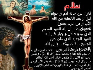 ‫حواء‬ ‫و‬ ‫آدم‬ ‫حالة‬ ‫بين‬ ‫قارن‬
‫ا‬ ‫من‬ ‫الخطية‬ ‫بعد‬ ‫و‬ ‫قبل‬
‫يسوع‬ ‫الرب‬ ‫من‬ ‫و‬ ‫الب‬
‫المسيح‬‫القديم‬ ‫العهد‬ ‫إله‬ ‫أن‬ ‫يظن‬ ‫ل‬ ‫حتى‬
‫إله‬ ‫غير‬ ‫جبار‬ ‫و‬ ‫عادل‬ ‫يبدو‬ ‫الذي‬
‫عن‬ ‫مات‬ ‫الذي‬ ‫الجديد‬ ‫العهد‬
‫ا‬ ‫...)ابن‬ ‫يؤكد‬ ‫لذلك‬ ، ‫الجميع‬
(‫المحبة‬ ‫و‬ ‫بالحق‬‫به‬ ‫دفع‬ ‫البن‬ ‫فحب‬ ... ‫البن‬ ‫حب‬ ‫نفسه‬ ‫هو‬ ‫الب‬ ‫حب‬ ]
‫)أف‬ ‫بدمه‬ ‫يخلصنا‬ ‫و‬ ‫عنا‬ ‫ذاته‬ ‫يقدم‬ ‫أن‬5:2‫نفس‬ ‫و‬ ، (
‫العالم‬ ‫ا‬ ‫أحب‬ ‫هكذا‬ ‫مكتوب‬ ‫إذ‬ ، ‫للب‬ ‫هو‬ ‫الحب‬
‫)يو‬ ‫الوحيد‬ ‫ابنه‬ ‫بذل‬ ‫حتى‬3:16‫و‬ ‫ابنه‬ ‫الب‬ ‫بذل‬ ‫لقد‬ ، (
[ ‫اللهي‬ ‫الحب‬ ‫وحده‬ ‫يظهر‬ ‫هذا‬ ‫و‬ ... ‫ذاته‬ ‫البن‬ ‫بذل‬
‫امبروسيوس‬ ‫القديس‬
 