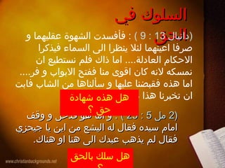 ‫في‬ ‫السلوك‬‫في‬ ‫السلوك‬
‫الحق‬‫الحق‬‫)دانيال‬13:9(‫و‬ ‫عقليهما‬ ‫الشهوة‬ ‫فأفسدت‬ :
‫فيذكرا‬ ‫السماء‬ ‫الى‬ ‫ينظرا‬ ‫لئل‬ ‫اعينهما‬ ‫صرفا‬
‫ان‬ ‫نستطيع‬ ‫فلم‬ ‫ذاك‬ ‫اما‬ ....‫العادلة‬ ‫الحكام‬
....‫فر‬ ‫و‬ ‫البواب‬ ‫ففتح‬ ‫منا‬ ‫اقوى‬ ‫كان‬ ‫لنه‬ ‫نمسكه‬
‫فابت‬ ‫الشاب‬ ‫من‬ ‫سألناها‬ ‫و‬ ‫عليها‬ ‫فقبضنا‬ ‫هذه‬ ‫اما‬
.‫به‬ ‫نشهد‬ ‫ما‬ ‫هذا‬ ‫تخبرنا‬ ‫ان‬
))22‫مل‬‫مل‬55::2525((‫وقف‬ ‫و‬ ‫فدخل‬ ‫هو‬ ‫اما‬ ‫و‬ :‫وقف‬ ‫و‬ ‫فدخل‬ ‫هو‬ ‫اما‬ ‫و‬ :
‫جيحزي‬ ‫يا‬ ‫اين‬ ‫من‬ ‫اليشع‬ ‫له‬ ‫فقال‬ ‫سيده‬ ‫امام‬‫جيحزي‬ ‫يا‬ ‫اين‬ ‫من‬ ‫اليشع‬ ‫له‬ ‫فقال‬ ‫سيده‬ ‫امام‬
.‫هناك‬ ‫او‬ ‫هنا‬ ‫الى‬ ‫عبدك‬ ‫يذهب‬ ‫لم‬ ‫فقال‬.‫هناك‬ ‫او‬ ‫هنا‬ ‫الى‬ ‫عبدك‬ ‫يذهب‬ ‫لم‬ ‫فقال‬
‫شهادة‬ ‫هذه‬ ‫هل‬
‫؟‬ ‫حق‬
‫بالحق‬ ‫سلك‬ ‫هل‬
 
