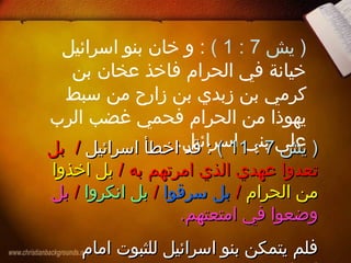 ‫يش‬ )7:1(‫اسرائيل‬ ‫بنو‬ ‫خان‬ ‫و‬ :
‫بن‬ ‫عخان‬ ‫فاخذ‬ ‫الحرام‬ ‫في‬ ‫خيانة‬
‫سبط‬ ‫من‬ ‫زارح‬ ‫بن‬ ‫زبدي‬ ‫بن‬ ‫كرمي‬
‫الرب‬ ‫غضب‬ ‫فحمي‬ ‫الحرام‬ ‫من‬ ‫يهوذا‬
.‫اسرائيل‬ ‫بني‬ ‫على‬‫يش‬ )‫يش‬ )77::1111((‫اسرائيل‬ ‫اخطأ‬ ‫قد‬ :‫اسرائيل‬ ‫اخطأ‬ ‫قد‬ ://‫بل‬‫بل‬
‫عهدي‬ ‫تعدوا‬‫عهدي‬ ‫تعدوا‬‫به‬ ‫امرتهم‬ ‫الذي‬‫به‬ ‫امرتهم‬ ‫الذي‬//‫اخذوا‬ ‫بل‬‫اخذوا‬ ‫بل‬
‫الحرام‬ ‫من‬‫الحرام‬ ‫من‬//‫سرقوا‬ ‫بل‬‫سرقوا‬ ‫بل‬//‫انكروا‬ ‫بل‬‫انكروا‬ ‫بل‬//‫بل‬‫بل‬
.‫امتعتهم‬ ‫في‬ ‫وضعوا‬.‫امتعتهم‬ ‫في‬ ‫وضعوا‬
‫امام‬ ‫للثبوت‬ ‫اسرائيل‬ ‫بنو‬ ‫يتمكن‬ ‫فلم‬‫امام‬ ‫للثبوت‬ ‫اسرائيل‬ ‫بنو‬ ‫يتمكن‬ ‫فلم‬
 