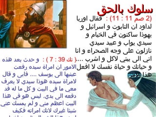 ‫بالحق‬ ‫سلوك‬‫بالحق‬ ‫سلوك‬
)2‫صم‬11:11: (‫اوريا‬ ‫فقال‬
‫و‬ ‫اسرائيل‬ ‫و‬ ‫التابوت‬ ‫ان‬ ‫لداود‬
‫و‬ ‫الخيام‬ ‫في‬ ‫ساكنون‬ ‫يهوذا‬
‫سيدي‬ ‫عبيد‬ ‫و‬ ‫يواب‬ ‫سيدي‬
‫انا‬ ‫و‬ ‫الصحراء‬ ‫وجه‬ ‫على‬ ‫نازلون‬
.... ‫اشرب‬ ‫و‬ ‫لكل‬ ‫بيتي‬ ‫الى‬ ‫اتي‬
‫افعل‬ ‫ل‬ ‫نفسك‬ ‫حياة‬ ‫و‬ ‫حياتك‬ ‫و‬
.‫المر‬ ‫هذا‬
‫تك‬ )39:7: (‫هذه‬ ‫بعد‬ ‫حدث‬ ‫و‬
‫رفعت‬ ‫سيده‬ ‫امراة‬ ‫ان‬ ‫المور‬
‫قال‬ ‫و‬ ‫فابى‬ .... ‫يوسف‬ ‫الى‬ ‫عينيها‬
‫يعرف‬ ‫ل‬ ‫سيدي‬ ‫هوذا‬ ‫سيده‬ ‫لمراة‬
‫قد‬ ‫له‬ ‫ما‬ ‫كل‬ ‫و‬ ‫البيت‬ ‫في‬ ‫ما‬ ‫معي‬
‫هذا‬ ‫في‬ ‫هو‬ ‫ليس‬ .‫يدي‬ ‫الى‬ ‫دفعه‬
‫عني‬ ‫يمسك‬ ‫لم‬ ‫و‬ ‫مني‬ ‫اعظم‬ ‫البيت‬
‫فكيف‬ ‫امراته‬ ‫لنك‬ ‫غيرك‬ ‫شيئا‬
 