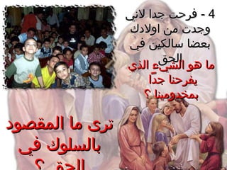 44--‫لني‬ ‫جدا‬ ‫فرحت‬‫لني‬ ‫جدا‬ ‫فرحت‬
‫اولدك‬ ‫من‬ ‫وجدت‬‫اولدك‬ ‫من‬ ‫وجدت‬
‫في‬ ‫سالكين‬ ‫بعضا‬‫في‬ ‫سالكين‬ ‫بعضا‬
‫الحق‬‫الحق‬
‫الذي‬ ‫الشيء‬ ‫هو‬ ‫ما‬‫الذي‬ ‫الشيء‬ ‫هو‬ ‫ما‬
‫جدا‬ ‫يفرحنا‬‫جدا‬ ‫يفرحنا‬
‫؟‬ ‫بمخدومينا‬‫؟‬ ‫بمخدومينا‬
‫المقصود‬ ‫ما‬ ‫ترى‬‫المقصود‬ ‫ما‬ ‫ترى‬
‫في‬ ‫بالسلوك‬‫في‬ ‫بالسلوك‬
 