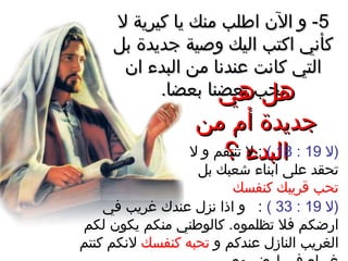 55‫ل‬ ‫كيرية‬ ‫يا‬ ‫منك‬ ‫اطلب‬ ‫الن‬ ‫و‬ -‫ل‬ ‫كيرية‬ ‫يا‬ ‫منك‬ ‫اطلب‬ ‫الن‬ ‫و‬ -
‫بل‬ ‫جديدة‬ ‫وصية‬ ‫اليك‬ ‫اكتب‬ ‫كأني‬‫بل‬ ‫جديدة‬ ‫وصية‬ ‫اليك‬ ‫اكتب‬ ‫كأني‬
‫ان‬ ‫البدء‬ ‫من‬ ‫عندنا‬ ‫كانت‬ ‫التي‬‫ان‬ ‫البدء‬ ‫من‬ ‫عندنا‬ ‫كانت‬ ‫التي‬
.‫بعضا‬ ‫بعضنا‬ ‫يحب‬.‫بعضا‬ ‫بعضنا‬ ‫يحب‬‫هي‬ ‫هل‬‫هي‬ ‫هل‬
‫من‬ ‫أم‬ ‫جديدة‬‫من‬ ‫أم‬ ‫جديدة‬
‫؟‬ ‫البدء‬‫؟‬ ‫البدء‬ ‫)ل‬19:18(‫ل‬ ‫و‬ ‫تنتقم‬ ‫ل‬ :
‫بل‬ ‫شعبك‬ ‫ابناء‬ ‫على‬ ‫تحقد‬
‫كنفسك‬ ‫قريبك‬ ‫تحب‬
‫)ل‬19:33(‫في‬ ‫غريب‬ ‫عندك‬ ‫نزل‬ ‫اذا‬ ‫و‬ :
‫لكم‬ ‫يكون‬ ‫منكم‬ ‫كالوطني‬ .‫تظلموه‬ ‫فل‬ ‫ارضكم‬
‫و‬ ‫عندكم‬ ‫النازل‬ ‫الغريب‬‫كنفسك‬ ‫تحبه‬‫كنتم‬ ‫لنكم‬
 