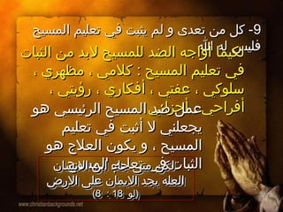 99‫المسيح‬ ‫تعليم‬ ‫في‬ ‫يثبت‬ ‫لم‬ ‫و‬ ‫تعدى‬ ‫من‬ ‫كل‬ -‫المسيح‬ ‫تعليم‬ ‫في‬ ‫يثبت‬ ‫لم‬ ‫و‬ ‫تعدى‬ ‫من‬ ‫كل‬ -
‫ا‬ ‫له‬ ‫فليس‬‫ا‬ ‫له‬ ‫فليس‬
‫الثبات‬ ‫من‬ ‫لدبد‬ ‫للمسيح‬ ‫الضد‬ ‫أواجه‬ ‫لكيما‬‫الثبات‬ ‫من‬ ‫لدبد‬ ‫للمسيح‬ ‫الضد‬ ‫أواجه‬ ‫لكيما‬
، ‫مظهري‬ ، ‫كلمي‬ : ‫المسيح‬ ‫تعليم‬ ‫في‬، ‫مظهري‬ ، ‫كلمي‬ : ‫المسيح‬ ‫تعليم‬ ‫في‬
، ‫رؤيتي‬ ، ‫أفكاري‬ ، ‫عفتي‬ ، ‫سلوكي‬، ‫رؤيتي‬ ، ‫أفكاري‬ ، ‫عفتي‬ ، ‫سلوكي‬
‫أحزاني‬ ، ‫أفراحي‬‫أحزاني‬ ، ‫أفراحي‬‫هو‬ ‫الرئيسي‬ ‫المسيح‬ ‫ضد‬ ‫عمل‬‫هو‬ ‫الرئيسي‬ ‫المسيح‬ ‫ضد‬ ‫عمل‬
‫تعليم‬ ‫في‬ ‫أثبت‬ ‫ل‬ ‫يجعلني‬‫تعليم‬ ‫في‬ ‫أثبت‬ ‫ل‬ ‫يجعلني‬
‫هو‬ ‫العل ج‬ ‫يكون‬ ‫و‬ ، ‫المسيح‬‫هو‬ ‫العل ج‬ ‫يكون‬ ‫و‬ ، ‫المسيح‬
‫المسيح‬ ‫تعليم‬ ‫في‬ ‫الثبات‬‫المسيح‬ ‫تعليم‬ ‫في‬ ‫الثبات‬‫النسان‬ ‫ادبن‬ ‫جاء‬ ‫متى‬ ‫لكن‬‫النسان‬ ‫ادبن‬ ‫جاء‬ ‫متى‬ ‫لكن‬
‫الرض‬ ‫على‬ ‫اليمان‬ ‫يجد‬ ‫العله‬‫الرض‬ ‫على‬ ‫اليمان‬ ‫يجد‬ ‫العله‬
‫)لو‬‫)لو‬1818::88((
‫النسان‬ ‫ادبن‬ ‫جاء‬ ‫متى‬ ‫لكن‬‫النسان‬ ‫ادبن‬ ‫جاء‬ ‫متى‬ ‫لكن‬
‫الرض‬ ‫على‬ ‫اليمان‬ ‫يجد‬ ‫العله‬‫الرض‬ ‫على‬ ‫اليمان‬ ‫يجد‬ ‫العله‬
‫)لو‬‫)لو‬1818::88((
 