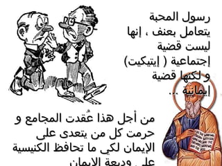 ‫المحبة‬ ‫رسول‬‫المحبة‬ ‫رسول‬
‫إنها‬ ، ‫دبعنف‬ ‫يتعامل‬‫إنها‬ ، ‫دبعنف‬ ‫يتعامل‬
‫قضية‬ ‫ليست‬‫قضية‬ ‫ليست‬
(‫إيتيكيت‬ ) ‫إجتماعية‬(‫إيتيكيت‬ ) ‫إجتماعية‬
‫قضية‬ ‫لكنها‬ ‫و‬‫قضية‬ ‫لكنها‬ ‫و‬
... ‫إيمانية‬... ‫إيمانية‬
‫و‬ ‫المجامع‬ ‫عقدت‬ُ‫س‬ ‫هذا‬ ‫أجل‬ ‫من‬‫و‬ ‫المجامع‬ ‫عقدت‬ُ‫س‬ ‫هذا‬ ‫أجل‬ ‫من‬
‫على‬ ‫يتعدى‬ ‫من‬ ‫كل‬ ‫حرمت‬‫على‬ ‫يتعدى‬ ‫من‬ ‫كل‬ ‫حرمت‬
‫الكنيسية‬ ‫تحافظ‬ ‫ما‬ ‫لكي‬ ‫اليمان‬‫الكنيسية‬ ‫تحافظ‬ ‫ما‬ ‫لكي‬ ‫اليمان‬
 