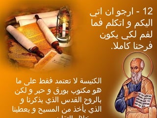 12‫اتي‬ ‫ان‬ ‫ارجو‬ -
‫فما‬ ‫اتكلم‬ ‫و‬ ‫اليكم‬
‫يكون‬ ‫لكي‬ ‫لفم‬
.‫كامل‬ ‫فرحنا‬
‫ما‬ ‫على‬ ‫فقط‬ ‫تعتمد‬ ‫ل‬ ‫الكنيسة‬
‫لكن‬ ‫و‬ ‫حبر‬ ‫و‬ ‫دبورق‬ ‫مكتوب‬ ‫هو‬
‫و‬ ‫يذكرنا‬ ‫الذي‬ ‫القدس‬ ‫دبالروح‬
‫يعطينا‬ ‫و‬ ‫المسيح‬ ‫من‬ ‫يأخذ‬ ‫الذي‬
 