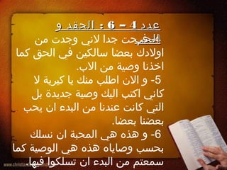 4‫من‬ ‫وجدت‬ ‫لني‬ ‫جدا‬ ‫فرحت‬ -
‫كما‬ ‫الحق‬ ‫في‬ ‫سالكين‬ ‫بعضا‬ ‫اولدك‬
.‫الب‬ ‫من‬ ‫وصية‬ ‫اخذنا‬
5‫ل‬ ‫كيرية‬ ‫يا‬ ‫منك‬ ‫اطلب‬ ‫الن‬ ‫و‬ -
‫بل‬ ‫جديدة‬ ‫وصية‬ ‫اليك‬ ‫اكتب‬ ‫كاني‬
‫يحب‬ ‫ان‬ ‫البدء‬ ‫من‬ ‫عندنا‬ ‫كانت‬ ‫التي‬
.‫بعضا‬ ‫بعضنا‬
6‫نسلك‬ ‫ان‬ ‫المحبة‬ ‫هي‬ ‫هذه‬ ‫و‬ -
‫كما‬ ‫الوصية‬ ‫هي‬ ‫هذه‬ ‫وصاياه‬ ‫بحسب‬
.‫فيها‬ ‫تسلكوا‬ ‫ان‬ ‫البدء‬ ‫من‬ ‫سمعتم‬
‫عدد‬‫عدد‬44––66:‫و‬ ‫الحقد‬ :‫و‬ ‫الحقد‬
‫الحب‬‫الحب‬
 