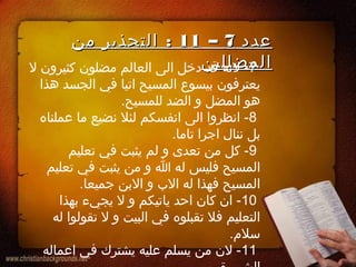 ‫عدد‬‫عدد‬77––1111:‫من‬ ‫التحذير‬ :‫من‬ ‫التحذير‬
‫المضللين‬‫المضللين‬7‫ل‬ ‫كثيرون‬ ‫مضلون‬ ‫العالم‬ ‫الى‬ ‫دخل‬ ‫قد‬ ‫لنه‬ -
‫هذا‬ ‫الجسد‬ ‫في‬ ‫اتيا‬ ‫المسيح‬ ‫بيسوع‬ ‫يعترفون‬
.‫للمسيح‬ ‫الضد‬ ‫و‬ ‫المضل‬ ‫هو‬
8‫عملناه‬ ‫ما‬ ‫نضيع‬ ‫لئل‬ ‫انفسكم‬ ‫الى‬ ‫انظروا‬ -
.‫تاما‬ ‫اجرا‬ ‫ننال‬ ‫بل‬
9‫تعليم‬ ‫في‬ ‫يثبت‬ ‫لم‬ ‫و‬ ‫تعدى‬ ‫من‬ ‫كل‬ -
‫تعليم‬ ‫في‬ ‫يثبت‬ ‫من‬ ‫و‬ ‫ا‬ ‫له‬ ‫فليس‬ ‫المسيح‬
.‫جميعا‬ ‫البن‬ ‫و‬ ‫الب‬ ‫له‬ ‫فهذا‬ ‫المسيح‬
10‫بهذا‬ ‫يجيء‬ ‫ل‬ ‫و‬ ‫ياتيكم‬ ‫احد‬ ‫كان‬ ‫ان‬ -
‫له‬ ‫تقولوا‬ ‫ل‬ ‫و‬ ‫البيت‬ ‫في‬ ‫تقبلوه‬ ‫فل‬ ‫التعليم‬
.‫سل م‬
11‫اعماله‬ ‫في‬ ‫يشترك‬ ‫عليه‬ ‫يسلم‬ ‫من‬ ‫لن‬ -
 