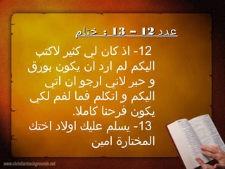 12‫لكتب‬ ‫كثير‬ ‫لي‬ ‫كان‬ ‫اذ‬ -
‫بورق‬ ‫يكون‬ ‫ان‬ ‫ارد‬ ‫لم‬ ‫اليكم‬
‫اتي‬ ‫ان‬ ‫ارجو‬ ‫لني‬ ‫حبر‬ ‫و‬
‫لكي‬ ‫لفم‬ ‫فما‬ ‫اتكلم‬ ‫و‬ ‫اليكم‬
.‫كامل‬ ‫فرحنا‬ ‫يكون‬
13‫اختك‬ ‫اولد‬ ‫عليك‬ ‫يسلم‬ -
‫امين‬ ‫المختارة‬
‫عدد‬‫عدد‬1212––1313:‫ختا م‬ :‫ختا م‬
 