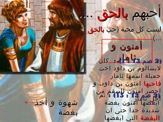 ‫أحبهم‬‫أحبهم‬‫بالحق‬‫بالحق‬........
‫)حب‬ ‫محبة‬ ‫كل‬ ‫ليست‬‫)حب‬ ‫محبة‬ ‫كل‬ ‫ليست‬‫بالحق‬‫بالحق‬
(...(...
‫و‬ ‫أمنون‬‫و‬ ‫أمنون‬
‫ثامار‬‫ثامار‬ ))22‫صم‬‫صم‬1313::11((:‫كان‬ :‫كان‬
‫اخت‬ ‫داود‬ ‫بن‬ ‫لبشالو م‬‫اخت‬ ‫داود‬ ‫بن‬ ‫لبشالو م‬
‫ثامار‬ ‫اسمها‬ ‫جميلة‬‫ثامار‬ ‫اسمها‬ ‫جميلة‬
‫فاحبها‬‫فاحبها‬.‫و‬ ‫داود‬ ‫بن‬ ‫امنون‬.‫و‬ ‫داود‬ ‫بن‬ ‫امنون‬
‫من‬ ‫للسقم‬ ‫امنون‬ ‫احصر‬‫من‬ ‫للسقم‬ ‫امنون‬ ‫احصر‬
‫ثامار‬ ‫اجل‬‫ثامار‬ ‫اجل‬
))22‫صم‬‫صم‬1313::1515((:‫ثم‬ :‫ثم‬
‫بغضة‬ ‫امنون‬ ‫ابغضها‬‫بغضة‬ ‫امنون‬ ‫ابغضها‬
‫ان‬ ‫حتى‬ ‫جدا‬ ‫شديدة‬‫ان‬ ‫حتى‬ ‫جدا‬ ‫شديدة‬
‫البغضة‬‫البغضة‬‫ابغضها‬ ‫التي‬‫ابغضها‬ ‫التي‬
‫أخذ‬ ‫و‬ ‫شهوة‬‫أخذ‬ ‫و‬ ‫شهوة‬
‫بغضة‬‫بغضة‬
 