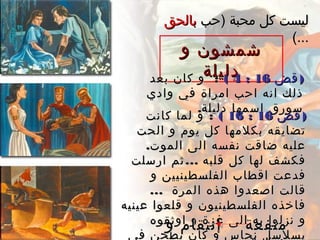 ‫و‬ ‫شمشون‬‫و‬ ‫شمشون‬
‫دليلة‬‫دليلة‬ )‫قض‬)‫قض‬1616::44((:‫بعد‬ ‫كان‬ ‫و‬ :‫بعد‬ ‫كان‬ ‫و‬
‫وادي‬ ‫في‬ ‫امراة‬ ‫احب‬ ‫انه‬ ‫ذلك‬‫وادي‬ ‫في‬ ‫امراة‬ ‫احب‬ ‫انه‬ ‫ذلك‬
.‫دليلة‬ ‫اسمها‬ ‫سورق‬.‫دليلة‬ ‫اسمها‬ ‫سورق‬
)‫قض‬)‫قض‬1616::1616((:‫كانت‬ ‫لما‬ ‫و‬ :‫كانت‬ ‫لما‬ ‫و‬
‫الحت‬ ‫و‬ ‫يوم‬ ‫كل‬ ‫بكلمها‬ ‫تضايقه‬‫الحت‬ ‫و‬ ‫يوم‬ ‫كل‬ ‫بكلمها‬ ‫تضايقه‬
.‫الموت‬ ‫الى‬ ‫نفسه‬ ‫ضاقت‬ ‫عليه‬.‫الموت‬ ‫الى‬ ‫نفسه‬ ‫ضاقت‬ ‫عليه‬
...‫ارسلت‬ ‫ثم‬ ‫قلبه‬ ‫كل‬ ‫لها‬ ‫فكشف‬...‫ارسلت‬ ‫ثم‬ ‫قلبه‬ ‫كل‬ ‫لها‬ ‫فكشف‬
‫و‬ ‫الفلسطينيين‬ ‫اقطاب‬ ‫فدعت‬‫و‬ ‫الفلسطينيين‬ ‫اقطاب‬ ‫فدعت‬
... ‫المرة‬ ‫هذه‬ ‫اصعدوا‬ ‫قالت‬... ‫المرة‬ ‫هذه‬ ‫اصعدوا‬ ‫قالت‬
‫عينيه‬ ‫قلعوا‬ ‫و‬ ‫الفلسطينيون‬ ‫فاخذه‬‫عينيه‬ ‫قلعوا‬ ‫و‬ ‫الفلسطينيون‬ ‫فاخذه‬
‫اوثقوه‬ ‫و‬ ‫غزة‬ ‫الى‬ ‫به‬ ‫نزلوا‬ ‫و‬‫اوثقوه‬ ‫و‬ ‫غزة‬ ‫الى‬ ‫به‬ ‫نزلوا‬ ‫و‬
‫في‬ ‫يطحن‬ ‫كان‬ ‫و‬ ‫نحاس‬ ‫بسلسل‬‫في‬ ‫يطحن‬ ‫كان‬ ‫و‬ ‫نحاس‬ ‫بسلسل‬
‫منفعة‬‫منفعة‬‫و‬ ‫إنتقام‬‫و‬ ‫إنتقام‬
‫)حب‬ ‫محبة‬ ‫كل‬ ‫ليست‬‫)حب‬ ‫محبة‬ ‫كل‬ ‫ليست‬‫بالحق‬‫بالحق‬
(...(...
 