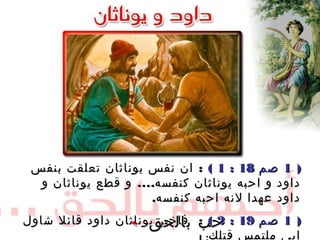 ))11‫صم‬‫صم‬1818::11((:‫بنفس‬ ‫تعلقت‬ ‫يوناثان‬ ‫نفس‬ ‫ان‬ :‫بنفس‬ ‫تعلقت‬ ‫يوناثان‬ ‫نفس‬ ‫ان‬
....‫كنفسه‬ ‫يوناثان‬ ‫احبه‬ ‫و‬ ‫داود‬....‫كنفسه‬ ‫يوناثان‬ ‫احبه‬ ‫و‬ ‫داود‬‫و‬ ‫يوناثان‬ ‫قطع‬ ‫و‬‫و‬ ‫يوناثان‬ ‫قطع‬ ‫و‬
‫كنفسه‬ ‫احبه‬ ‫لنه‬ ‫عهدا‬ ‫داود‬‫كنفسه‬ ‫احبه‬ ‫لنه‬ ‫عهدا‬ ‫داود‬..
))11‫صم‬‫صم‬1919::22((:‫شاول‬ ‫قائل‬ ‫داود‬ ‫يوناثان‬ ‫فاخبر‬ :‫شاول‬ ‫قائل‬ ‫داود‬ ‫يوناثان‬ ‫فاخبر‬
‫قتلك‬ ‫ملتمس‬ ‫ابي‬‫قتلك‬ ‫ملتمس‬ ‫ابي‬
‫بالحق‬ ‫حب‬‫بالحق‬ ‫حب‬
 