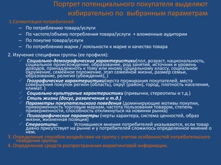 Портрет потенциального покупателя выделяют
избирательно по выбранным параметрам
1.Сегментация потребителей
– По потреблению товара/услуги
– По частоте/объему потребления товара/услуги + вложенные аудитории
– По покупке товара/услуги
– По потреблению марки / лояльности к марке и качество товара
2. Изучение специфики группы (ее профиля):
 Социально-демографические характеристики(пол, возраст, национальность,
социальное происхождение, образование, род занятий, источник и уровень
доходов, принадлежноть к тому или иному социальному классу, социальное
окружение, семейное положение, этап семейной жизни, размер семьи,
образование, религия (убеждения), )
 Географические характеристики(места проживания покупателей, места
совершения покупок регион (область), округ (район), город, плотность населения,
климат. )
 Социально-культурные характеристики (привычки, стереотипы и т.д.)
 Стиль жизни (досуг, развлечения и т.д.)
 Параметры покупательского поведения (доминирующие мотивы покупки,
приверженность торговым маркам, частота пользования товаром, степень
приверженности, способность откликнуться на новинки рынка)
 Психографические параметры (черты характера, система ценностей, образ
жизни, жизненная позиция)
 Стереотипы: Устоявшиеся мнения потребителей указываются, если товар
давно присутствует на рынке и у потребителей сложилось определенное мнение о
нем.
3. Определение способов воздействия на группу с учетом особенностей потребительского
поведения группы.
4. Определение средств распространения маркетинговой информации.
 