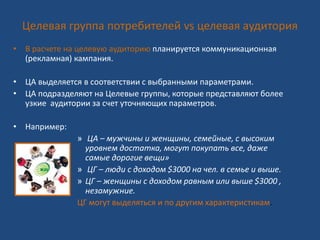 Целевая группа потребителей vs целевая аудитория
• В расчете на целевую аудиторию планируется коммуникационная
(рекламная) кампания.
• ЦА выделяется в соответствии с выбранными параметрами.
• ЦА подразделяют на Целевые группы, которые представляют более
узкие аудитории за счет уточняющих параметров.
• Например:
» ЦА – мужчины и женщины, семейные, с высоким
уровнем достатка, могут покупать все, даже
самые дорогие вещи»
» ЦГ – люди с доходом $3000 на чел. в семье и выше.
» ЦГ – женщины с доходом равным или выше $3000 ,
незамужние.
ЦГ могут выделяться и по другим характеристикам.
 