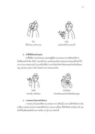 19
ใคร
ชี้ที่หน้าและวาดเป็นวงกลม
อะไร
แบมือและดีดนิ้วกลางสองครั้ง
4. คาที่ใช้เพื่อจบคาสนทนา
คาที่ใช้เพื่อการจบคาสนทนา ส่วนใหญ่ผู้ที่มีความบกพร่องทางการได้ยินจะใช้คาว่า
โชคดีโดยจะทาท่ามือ เป็นตัว f และขยับไปมา และเดินถอยหลังจากคู่สนทนาของตนเองซึ่งจะทาให้
ทราบว่าจบการสนทนาแล้ว ในบางครั้งจะใช้คาว่า พบกันใหม่ ซึ่งทาท่ามือพบและทาท่ามือหนึ่งและ
หมุน แล้วค่อยๆ เดินจากกันไป ก็แสดงว่าจบการสนทนาเช่นกัน
โชคดี
ทาท่ามือ f ขยับไปมา
พบกันใหม่
ทาท่ามือพบและทาท่ามือหนึ่งและหมุน
5. การสนทนาในหมวดคาทักทาย
การสนทนากับบุคคลที่มีความบกพร่องทางการได้ยินนั้น สามารถใช้คาศัพท์ภาษามือ
มาใช้ในการสนทนาร่วมกับการแสดงสีหน้าท่าทาง เช่น สบายดีไหม ก็ใช้คาศัพท์ภาษามือสบายดี และ
เลิกคิ้วขึ้นเพื่อแสดงสีหน้าของการสงสัย อยากรู้ ตามภาพต่อไปนี้
 