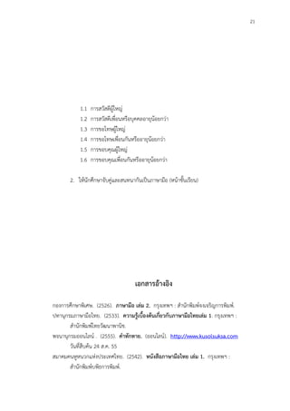 21
1.1 การสวัสดีผู้ใหญ่
1.2 การสวัสดีเพื่อนหรือบุคคลอายุน้อยกว่า
1.3 การขอโทษผู้ใหญ่
1.4 การขอโทษเพื่อนกันหรืออายุน้อยกว่า
1.5 การขอบคุณผู้ใหญ่
1.6 การขอบคุณเพื่อนกันหรืออายุน้อยกว่า
2. ให้นักศึกษาจับคู่และสนทนากันเป็นภาษามือ (หน้าชั้นเรียน)
เอกสารอ้างอิง
กองการศึกษาพิเศษ. (2526). ภาษามือ เล่ม 2. กรุงเทพฯ : สานักพิมพ์จงเจริญการพิมพ์.
ปทานุกรมภาษามือไทย. (2533). ความรู้เบื้องต้นเกี่ยวกับภาษามือไทยเล่ม 1. กรุงเทพฯ :
สานักพิมพ์ไทยวัฒนาพานิช.
พจนานุกรมออนไลน์ . (2555). คาทักทาย. (ออนไลน์). http://www.kusolsuksa.com
วันที่สืบค้น 24 ส.ค. 55
สมาคมคนหูหนวกแห่งประเทศไทย. (2542). หนังสือภาษามือไทย เล่ม 1. กรุงเทพฯ :
สานักพิมพ์บพิธการพิมพ์.
 