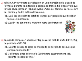 2) Fabián, Carlos y Pedro participaron en una maratón en la ciudad de
Reynosa; durante la mitad de la carrera se transmitió el recorrido que
llevaba cada corredor. Fabián llevaba 1/2km del camino, Carlos 3/4km
del camino y Pedro 5/8km del camino.
a) ¿Cuál era el recorrido total de los tres participantes que llevaban
hasta ese momento?
b) ¿Quién iba ganando la maratón hasta ese instante?
3) Fernanda compro en Soriana 3/4kg de carne molida a $43.60 y 1/2kg
de pescado a $33.50.
a) ¿Cuánto pesaba la bolsa de mandado de Fernanda después que
compró su mandado?
b) Si ella traía cinco billetes de $20.00 para pagar su mandado,
¿cuánto le sobró al final?
