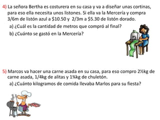 4) La señora Bertha es costurera en su casa y va a diseñar unas cortinas,
para eso ella necesita unos listones. Si ella va la Mercería y compra
3/6m de listón azul a $10.50 y 2/3m a $5.30 de listón dorado.
a) ¿Cuál es la cantidad de metros que compró al final?
b) ¿Cuánto se gastó en la Mercería?
5) Marcos va hacer una carne asada en su casa, para eso compro 2½kg de
carne asada, 1/4kg de alitas y 1¾kg de chuletón.
a) ¿Cuánto kilogramos de comida llevaba Marlos para su fiesta?