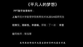 《平凡人的梦想》
PPT数字故事制作：
上海师范大学数理学院教育技术系2014级研究生
祝倩莹、周新悦、李建楠、邓锐、丁一冰、 李慧
指导教师：黎加厚
本作品全部图片及音乐素材资料均来自百度
 