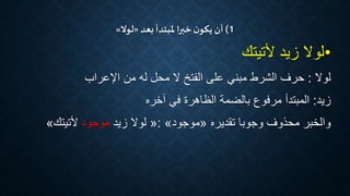 1)‫أن‬‫بعد‬ ‫ملبتدأ‬‫خبرا‬ ‫ن‬‫يكو‬«‫لوال‬»
•‫ألتيتك‬ ‫زيد‬ ‫لوال‬
‫لوال‬:‫اإلعراب‬ ‫من‬ ‫له‬ ‫محل‬ ‫ال‬ ‫الفتخ‬ ‫على‬ ‫مبني‬ ‫الشرط‬ ‫حرف‬
‫زيد‬:‫آخره‬ ‫في‬ ‫الظاهرة‬ ‫بالضمة‬ ‫مرفوع‬ ‫المبتدأ‬
‫وجوبا‬ ‫محذوف‬ ‫والخبر‬‫تقديره‬«‫موجود‬»:«‫زيد‬ ‫لوال‬‫موجود‬‫ألتيتك‬»
 