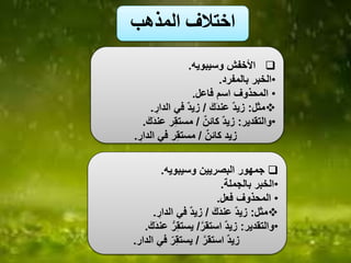 ‫المذهب‬ ‫اختالف‬
‫وسيبويه‬ ‫األخفش‬.
•‫بالمفرد‬ ‫الخبر‬.
•‫فاعل‬ ‫اسم‬ ‫المحذوف‬.
‫مثل‬:َ‫ك‬َ‫د‬‫عن‬ ٌ‫د‬‫زي‬/‫الدار‬ ‫في‬ ٌ‫د‬‫زي‬.
•‫والتقدير‬:ٌ‫ن‬‫كائ‬ ٌ‫د‬‫زي‬/َ‫ك‬َ‫د‬‫عن‬ ‫ر‬‫مستق‬.
ٌ‫ن‬‫كائ‬ ‫زيد‬/‫الدار‬ ‫في‬ ‫ر‬‫مستق‬.
‫وسيبويه‬ ‫البصريين‬ ‫جمهور‬.
•‫بالجملة‬ ‫الخبر‬.
•‫فعل‬ ‫المحذوف‬.
‫مثل‬:َ‫ك‬َ‫د‬‫عن‬ ٌ‫د‬‫زي‬/‫الدار‬ ‫في‬ ٌ‫د‬‫زي‬.
•‫والتقدير‬:‫استقر‬ ٌ‫د‬‫زي‬/‫عن‬ ُّ‫ر‬‫يستق‬َ‫ك‬َ‫د‬.
‫استقر‬ ٌ‫د‬‫زي‬/‫ال‬ ‫في‬ ّ‫ر‬‫يستق‬‫دار‬.
 