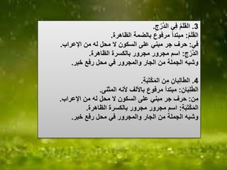 3.‫ج‬ْ‫ر‬‫الد‬ ‫ي‬‫ف‬ ُ‫م‬َ‫ل‬َ‫ق‬‫ال‬.
ُ‫م‬َ‫ل‬َ‫ق‬‫ال‬:‫الظاهرة‬ ‫بالضمة‬ ‫مرفوع‬ ‫مبتدأ‬.
‫في‬:‫اإلعراب‬ ‫من‬ ‫له‬ ‫محل‬ ‫ال‬ ‫السكون‬ ‫على‬ ‫مبني‬ ‫جر‬ ‫حرف‬.
‫ج‬ْ‫ر‬‫الد‬:‫الظاهرة‬ ‫بالكسرة‬ ‫مجرور‬ ‫مجرور‬ ‫اسم‬.
‫خبر‬ ‫رفع‬ ‫محل‬ ‫في‬ ‫والمجرور‬ ‫الجار‬ ‫من‬ ‫الجملة‬ ‫وشبه‬.
4.‫ة‬َ‫ب‬َ‫ت‬ْ‫ك‬َ‫م‬‫ال‬ ‫ن‬‫م‬ ‫بان‬‫ال‬َ‫ط‬‫ال‬.
‫ان‬َ‫ب‬‫ل‬َ‫ط‬‫ال‬:‫المثنى‬ ‫ألنه‬ ‫باأللف‬ ‫مرفوع‬ ‫مبتدأ‬.
‫ن‬‫م‬:‫اإلعراب‬ ‫من‬ ‫له‬ ‫محل‬ ‫ال‬ ‫السكون‬ ‫على‬ ‫مبني‬ ‫جر‬ ‫حرف‬.
‫ة‬َ‫ب‬َ‫ت‬ْ‫ك‬َ‫م‬‫ال‬:‫الظاهرة‬ ‫بالكسرة‬ ‫مجرور‬ ‫مجرور‬ ‫اسم‬.
‫خبر‬ ‫رفع‬ ‫محل‬ ‫في‬ ‫والمجرور‬ ‫الجار‬ ‫من‬ ‫الجملة‬ ‫وشبه‬.
 