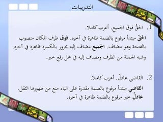 ‫يبات‬‫ر‬‫التد‬
.1ِ‫ع‬‫اجلمي‬ َ‫فوق‬ ُّ‫احلق‬.‫كامال‬‫أعرب‬.
‫احلق‬‫آخره‬ ‫يف‬ ‫ظاهرة‬ ‫بالضمة‬ ‫مرفوع‬ ‫مبتدأ‬.‫فوق‬‫املكا‬ ‫ظرف‬‫منصوب‬ ‫ن‬
‫مضاف‬ ‫وهو‬ ‫بالفتحة‬.‫اجلميع‬‫ظاه‬ ‫بالكسرة‬ ‫جمرور‬ ‫إليه‬ ‫مضاف‬‫آخره‬ ‫يف‬ ‫رة‬.
‫خرب‬ ‫رفع‬ ‫حمل‬ ‫يف‬ ‫إليه‬ ‫ومضاف‬ ‫الظرف‬ ‫من‬ ‫اجلملة‬ ‫وشبه‬.
.2‫القاضي‬‫عادل‬.‫كامال‬‫أعرب‬.
‫القاضي‬‫ظهوره‬ ‫من‬ ‫منع‬ ‫الياء‬ ‫على‬ ‫مقدرة‬ ‫بالضمة‬ ‫مرفوع‬ ‫مبتدأ‬‫الثقل‬ ‫ا‬.
‫ر‬‫عادل‬‫آخره‬ ‫يف‬ ‫ظاهرة‬ ‫بالضمة‬ ‫مرفوع‬ ‫خرب‬.
 