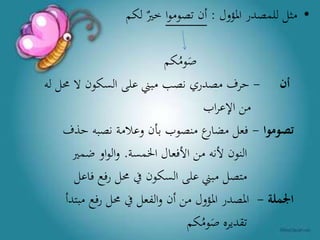 •‫املؤول‬ ‫للمصدر‬ ‫مثل‬:‫ا‬‫و‬‫تصوم‬ ‫أن‬‫لكم‬ ‫خري‬
‫كم‬ُ‫وم‬َ‫ص‬
‫أن‬-‫له‬ ‫حمل‬ ‫ال‬ ‫السكون‬ ‫على‬ ‫مبين‬ ‫نصب‬ ‫مصدري‬ ‫حرف‬
‫اب‬‫ر‬‫اإلع‬ ‫من‬
‫تصوموا‬-‫حذف‬ ‫نصبه‬ ‫وعالمة‬ ‫بأن‬ ‫منصوب‬ ‫ع‬‫مضار‬ ‫فعل‬
‫اخلمسة‬ ‫األفعال‬ ‫من‬ ‫ألنه‬ ‫النون‬.‫ضمري‬ ‫او‬‫و‬‫ال‬‫و‬
‫فاعل‬ ‫رفع‬ ‫حمل‬ ‫يف‬ ‫السكون‬ ‫على‬ ‫مبين‬ ‫متصل‬
‫اجلملة‬-‫مبتد‬ ‫رفع‬ ‫حمل‬ ‫يف‬ ‫الفعل‬‫و‬ ‫أن‬ ‫من‬ ‫املؤول‬ ‫املصدر‬‫أ‬
‫كم‬ُ‫وم‬َ‫ص‬ ‫تقديره‬
 