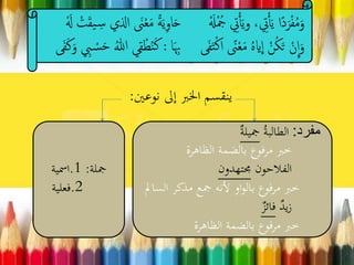 ‫نوعني‬ ‫إىل‬ ‫اخلرب‬ ‫ينقسم‬:
َ‫ح‬ َْ‫َل‬ْ ُ‫ُج‬ ِ‫ِت‬ْ‫أ‬َ‫ي‬‫و‬ ، ِ‫ِت‬ْ‫أ‬َ‫ي‬ ‫ًا‬‫د‬َ‫ر‬ْ‫ف‬ُ‫م‬َ‫و‬َْ‫ل‬ ْ‫ت‬َ‫ق‬‫ي‬ ِ‫س‬ ‫اذلي‬ َ‫َن‬ْ‫ع‬َ‫م‬ ً‫ة‬َ‫ي‬ِ‫و‬‫ا‬
َ ِ‫ب‬ ‫ى‬َ‫ف‬َ‫ت‬ْ‫ك‬‫ا‬ ً‫َن‬ْ‫ع‬َ‫م‬ ُ‫ه‬‫اي‬
ِ
‫ا‬ ْ‫ن‬ُ‫ك‬َ‫ت‬ ْ‫ن‬
ِ
‫ا‬َ‫و‬‫ا‬:َ‫ك‬َ‫و‬ ِ‫ِب‬ ْ‫س‬َ‫ح‬ ُ‫هللا‬ ‫ي‬ِ‫ق‬ْ‫ط‬ُ‫ن‬َ‫ك‬‫ى‬َ‫ف‬
‫مفرد‬:ُ‫ة‬‫الطالب‬‫مجيلة‬
‫الظاهرة‬ ‫بالضمة‬ ‫مرفوع‬ ‫خرب‬
‫الفالحون‬‫جمتهدون‬
‫ا‬ ‫مذكر‬ ‫مجع‬ ‫ألنه‬ ‫او‬‫و‬‫بال‬ ‫مرفوع‬ ‫خرب‬‫لسامل‬
‫يد‬‫ز‬‫فائز‬
‫الظاهرة‬ ‫بالضمة‬ ‫مرفوع‬ ‫خرب‬
‫مجلة‬:1.‫امسية‬
2.‫فعلية‬
 