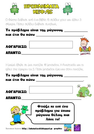 Ο Φώτης διάβασε από ένα βιβλίο 15 σελίδες χτες και άλλες 3
σήμερα. Πόσες σελίδες διάβασε συνολικά;
_______________
______________________________.
:
:______________________________________
Η μαμά έβαλε σε μια πιατέλα 18 μπισκότα. Η Αναστασία και οι
φίλες της έφαγαν τα 5. Πόσα μπισκότα έμειναν στην πιατέλα;
_______________
______________________________.
:
:______________________________________
 