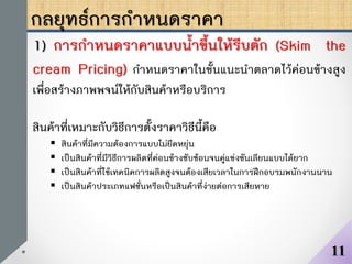 กลยุทธ์การกาหนดราคา
1) การกาหนดราคาแบบน้าขึ้นให้รีบตัก (Skim the
cream Pricing) กาหนดราคาในขั้นแนะนาตลาดไว้ค่อนข้างสูง
เพื่อสร้างภาพพจน์ให้กับสินค้าหรือบริการ
สินค้าที่เหมาะกับวิธีการตั้งราคาวิธีนี้คือ
 สินค้าที่มีความต้องการแบบไม่ยืดหยุ่น
 เป็นสินค้าที่มีวิธีการผลิตที่ค่อนข้างซับซ้อนจนคู่แข่งขันเลียนแบบได้ยาก
 เป็นสินค้าที่ใช้เทคนิคการผลิตสูงจนต้องเสียเวลาในการฝึกอบรมพนักงานนาน
 เป็นสินค้าประเภทแฟชั่นหรือเป็นสินค้าที่ง่ายต่อการเสียหาย
11
 