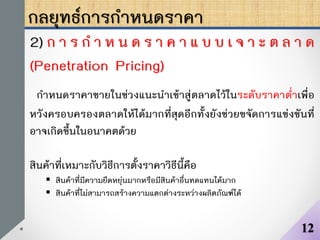 กลยุทธ์การกาหนดราคา
2) ก า ร ก า ห น ด ร า ค า แ บ บ เ จ า ะ ต ล า ด
(Penetration Pricing)
กาหนดราคาขายในช่วงแนะนาเข้าสู่ตลาดไว้ในระดับราคาต่าเพื่อ
หวังครอบครองตลาดให้ได้มากที่สุดอีกทั้งยังช่วยขจัดการแข่งขันที่
อาจเกิดขึ้นในอนาคตด้วย
สินค้าที่เหมาะกับวิธีการตั้งราคาวิธีนี้คือ
 สินค้าที่มีความยืดหยุ่นมากหรือมีสินค้าอื่นทดแทนได้มาก
 สินค้าที่ไม่สามารถสร้างความแตกต่างระหว่างผลิตภัณฑ์ได้
12
 