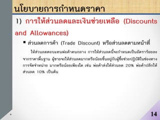 นโยบายการกาหนดราคา
1) การให้ส่วนลดและเงินช่วยเหลือ (Discounts
and Allowances)
 ส่วนลดการค้า (Trade Discount) หรือส่วนลดตามหน้าที่
ให้ส่วนลดตอบแทนพ่อค้าคนกลาง การให้ส่วนลดนี้จะกาหนดเป็นอัตราร้อยละ
จากราคาพื้นฐาน ผู้ขายจะให้ส่วนลดมากหรือน้อยขึ้นอยู่กับผู้ซื้อช่วยปฏิบัติในช่องทาง
การจัดจาหน่าย มากหรือน้อยเพียงใด เช่น พ่อค้าส่งให้ส่วนลด 20% พ่อค้าปลีกให้
ส่วนลด 10% เป็นต้น
14
 