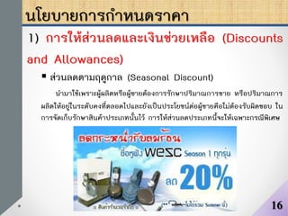 นโยบายการกาหนดราคา
1) การให้ส่วนลดและเงินช่วยเหลือ (Discounts
and Allowances)
 ส่วนลดตามฤดูกาล (Seasonal Discount)
นามาใช้เพราะผู้ผลิตหรือผู้ขายต้องการรักษาปริมาณการขาย หรือปริมาณการ
ผลิตให้อยู่ในระดับคงที่ตลอดไปและยังเป็นประโยชน์ต่อผู้ขายคือไม่ต้องรับผิดชอบ ใน
การจัดเก็บรักษาสินค้าประเภทนั้นไว้ การให้ส่วนลดประเภทนี้จะให้เฉพาะกรณีพิเศษ
16
 