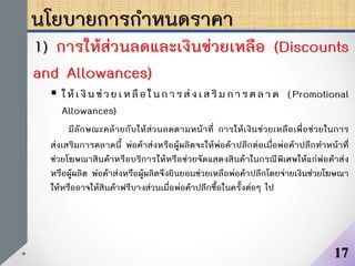 นโยบายการกาหนดราคา
1) การให้ส่วนลดและเงินช่วยเหลือ (Discounts
and Allowances)
 ให้เงินช่วยเหลือในการส่งเสริม การตลาด (Promotional
Allowances)
มีลักษณะคล้ายกับให้ส่วนลดตามหน้าที่ การให้เงินช่วยเหลือเพื่อช่วยในการ
ส่งเสริมการตลาดนี้ พ่อค้าส่งหรือผู้ผลิตจะให้พ่อค้าปลีกต่อเมื่อพ่อค้าปลีกทาหน้าที่
ช่วยโฆษณาสินค้าหรือบริการให้หรือช่วยจัดแสดงสินค้าในกรณีพิเศษให้แก่พ่อค้าส่ง
หรือผู้ผลิต พ่อค้าส่งหรือผู้ผลิตจึงยินยอมช่วยเหลือพ่อค้าปลีกโดยจ่ายเงินช่วยโฆษณา
ให้หรืออาจให้สินค้าฟรีบางส่วนเมื่อพ่อค้าปลีกซื้อในครั้งต่อๆ ไป
17
 