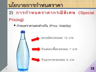 นโยบายการกาหนดราคา
2) การกาหนดราคากรณีพิเศษ (Special
Pricing)
 กาหนดราคาแตกต่างกัน (Price Viability)
18
ตลาดนัดขายขวดละ 10 บาท
ร้านสะดวกซื้อขายขวดละ 7 บาท
ร้านอาหารขายขวดละ 8 บาท
 