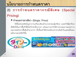 นโยบายการกาหนดราคา
2) การกาหนดราคากรณีพิเศษ (Special
Pricing)
 กาหนดราคาเดียว (Single Price)
วิธีนี้จะช่วยขจัดปัญหาการเปรียบเทียบด้านราคาของผู้บริโภค และทาให้ผู้บริโภค
ตัดสินใจในการซื้อเร็วขึ้นไม่กังวลเรื่องราคา แต่จะเอาเวลาไปพิจารณาคุณภาพและความ
เหมาะสมในการซื้อสินค้ามากกว่า ทั้งนี้จะทาให้ประหยัดเวลาขายสินค้าในแต่ละชิ้นของ
พนักงานขายได้เร็วขึ้น
19
 