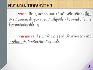 ความหมายของราคา
ราคา คือ มูลค่ารวมของสินค้าหรือบริการที่ถูก
ประเมินออกมาในรูปจานวนเงินที่ผู้บริโภคต้องจ่ายไปกับการ
ซื้อขายผลิตภัณฑ์นั้น ๆ
ราคาตลาด คือ มูลค่ารวมของสินค้าหรือบริการที่มี
การซื้อขายสินค้าหรือบริการในขณะนั้น
3
 