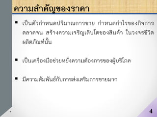 ความสาคัญของราคา
 เป็นตัวกาหนดปริมาณการขาย กาหนดกาไรของกิจการ
ตลาดจน สร้างความเจริญเติบโตของสินค้า ในวงจรชีวิต
ผลิตภัณฑ์นั้น
 เป็นเครื่องมือช่วยหยั่งความต้องการของผู้บริโภค
 มีความสัมพันธ์กับการส่งเสริมการขายมาก
4
 