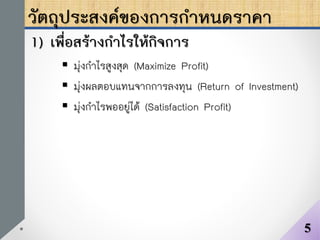 วัตถุประสงค์ของการกาหนดราคา
1) เพื่อสร้างกาไรให้กิจการ
 มุ่งกาไรสูงสุด (Maximize Profit)
 มุ่งผลตอบแทนจากการลงทุน (Return of Investment)
 มุ่งกาไรพออยู่ได้ (Satisfaction Profit)
5
 