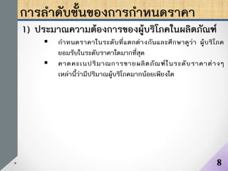 การลาดับขั้นของการกาหนดราคา
1) ประมาณความต้องการของผู้บริโภคในผลิตภัณฑ์
 กาหนดราคาในระดับที่แตกต่างกันและศึกษาดูว่า ผู้บริโภค
ยอมรับในระดับราคาใดมากที่สุด
 คาดคะเนปริมาณการขายผลิตภัณฑ์ในระดับราคาต่างๆ
เหล่านี้ว่ามีปริมาณผู้บริโภคมากน้อยเพียงใด
8
 