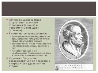  Истинное удовольствие –
отсутствие телесного
страдания (aponia) и
невозмутимость души
(ataraxia)
 Различаются удовольствия:
 Естественные и необходимые (от
еды, когда мы голодны, от питья,
когда испытываем жажду)
 Естественные, но не необходимые
(от изысканной пищи, одеяний и
т.п.)
 Не естественные и не
необходимые (тщеславие, любовь
к роскоши, влечение к власти)
 Надлежит безусловно
воздерживаться от последних
и стремиться удаляться от
вторых.
 