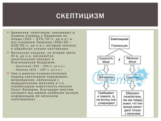  Движение «скептиков» связывают в
первую очередь с Пирроном из
Элиды (323 – 275/70 гг. до н.э.) и
его учеником Тимоном (325/20 –
235/30 гг. до н.э.), который записал
и обработал учение наставника
 Несколько позднее, ко второй трети
III в. до н.э. начинается
скептический поворот в
Платоновской Академии:
 Аркесилай (315 – 240 гг. до н.э.)
 Карнеад (214 – 129 гг. до н.э.)
 Уже в римско-эллинистический
период скептицизм переживает
возрождение, связанный с
медицинскими школами и т.п.
(наибольшую известность получил
Секст Эмпирик, благодаря текстам
которого мы имеем наиболее полную
информацию об античном
скептицизме)
СКЕПТИЦИЗМ
 
